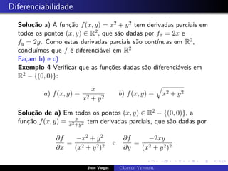 Diferenciabilidade
Solução a) A função f(x, y) = x2 + y2 tem derivadas parciais em
todos os pontos (x, y) ∈ R2, que são dadas por fx = 2x e
fy = 2y. Como estas derivadas parciais são contínuas em R2,
concluímos que f é diferenciável em R2
Façam b) e c)
Exemplo 4 Verificar que as funções dadas são diferenciáveis em
R2 − {(0, 0)}:
a) f(x, y) =
x
x2 + y2
b) f(x, y) =
q
x2 + y2
Solução de a) Em todos os pontos (x, y) ∈ R2 − {(0, 0)}, a
função f(x, y) = x
x2+y2 tem derivadas parciais, que são dadas por
∂f
∂x
=
−x2 + y2
(x2 + y2)2
e
∂f
∂y
=
−2xy
(x2 + y2)2
Jhon Vargas Cálculo Vetorial
 