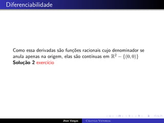 Diferenciabilidade
Como essa derivadas são funções racionais cujo denominador se
anula apenas na origem, elas são contínuas em R2 − {(0, 0)}
Solução 2 exercício
Jhon Vargas Cálculo Vetorial
 