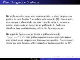Plano Tangente e Gradiente
Na seção anterior vimos que, quando existir, o plano tangente ao
gráfico de uma função f será dado pela equação (9). No entanto,
nem sempre o plano dado por essa equação existe e, mesmo se
existir, poderá não ser tangente ao gráfico de f. Podemos
visualizar isso, analisando os gráficos das figuras a seguir.
Na seguinte figura a seguir temos o gráfico da função
f(x, y) = x2 + y2. Esse gráfico representa uma superfície suave,
que possui plano tangente em todos os seus pontos. No exemplo 1
vimos que essa função é diferenciável em todos os pontos de R2.
Jhon Vargas Cálculo Vetorial
 