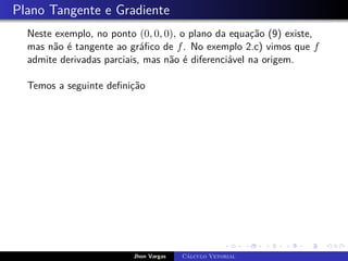 Plano Tangente e Gradiente
Neste exemplo, no ponto (0, 0, 0), o plano da equação (9) existe,
mas não é tangente ao gráfico de f. No exemplo 2.c) vimos que f
admite derivadas parciais, mas não é diferenciável na origem.
Temos a seguinte definição
Jhon Vargas Cálculo Vetorial
 