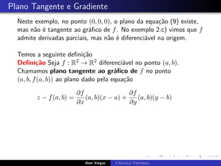 Plano Tangente e Gradiente
Neste exemplo, no ponto (0, 0, 0), o plano da equação (9) existe,
mas não é tangente ao gráfico de f. No exemplo 2.c) vimos que f
admite derivadas parciais, mas não é diferenciável na origem.
Temos a seguinte definição
Definição Seja f : R2 → R2 diferenciável no ponto (a, b).
Chamamos plano tangente ao gráfico de f no ponto
(a, b, f(a, b)) ao plano dado pela equação
z − f(a, b) =
∂f
∂x
(a, b)(x − a) +
∂f
∂y
(a, b)(y − b)
Jhon Vargas Cálculo Vetorial
 