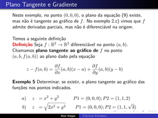 Plano Tangente e Gradiente
Neste exemplo, no ponto (0, 0, 0), o plano da equação (9) existe,
mas não é tangente ao gráfico de f. No exemplo 2.c) vimos que f
admite derivadas parciais, mas não é diferenciável na origem.
Temos a seguinte definição
Definição Seja f : R2 → R2 diferenciável no ponto (a, b).
Chamamos plano tangente ao gráfico de f no ponto
(a, b, f(a, b)) ao plano dado pela equação
z − f(a, b) =
∂f
∂x
(a, b)(x − a) +
∂f
∂y
(a, b)(y − b)
Exemplo 5 Determinar, se existir, o plano tangente ao gráfico das
funções nos pontos indicados.
a) z = x2
+ y2
P1 = (0, 0, 0); P2 = (1, 1, 2)
b) z =
q
2x2 + y2 P1 = (0, 0, 0); P2 = (1, 1,
√
3)
Jhon Vargas Cálculo Vetorial
 
