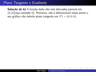 Plano Tangente e Gradiente
Solução de b) A função dada não tem derivadas parciais em
(0, 0)(veja exemplo 2). Portanto, não é diferenciável nesse ponto e
seu gráfico não admite plano tangente em P1 = (0, 0, 0).
Jhon Vargas Cálculo Vetorial
 