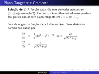 Plano Tangente e Gradiente
Solução de b) A função dada não tem derivadas parciais em
(0, 0)(veja exemplo 2). Portanto, não é diferenciável nesse ponto e
seu gráfico não admite plano tangente em P1 = (0, 0, 0).
Fora da origem, a função dada é diferenciável. Suas derivadas
parciais são dadas por
∂f
∂x
=
1
2
(2x2
+ y2
)−1/2
· 4x =
2x
p
2x2 + y2
∂f
∂y
=
y
p
2x2 + y2
Jhon Vargas Cálculo Vetorial
 