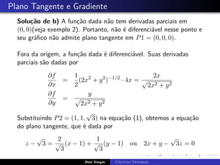 Plano Tangente e Gradiente
Solução de b) A função dada não tem derivadas parciais em
(0, 0)(veja exemplo 2). Portanto, não é diferenciável nesse ponto e
seu gráfico não admite plano tangente em P1 = (0, 0, 0).
Fora da origem, a função dada é diferenciável. Suas derivadas
parciais são dadas por
∂f
∂x
=
1
2
(2x2
+ y2
)−1/2
· 4x =
2x
p
2x2 + y2
∂f
∂y
=
y
p
2x2 + y2
Substituindo P2 = (1, 1,
√
3) na equação (1), obtemos a equação
do plano tangente, que é dada por
z −
√
3 =
2
√
3
(x − 1) +
1
√
3
(y − 1) ou 2x + y −
√
3z = 0
Jhon Vargas Cálculo Vetorial
 