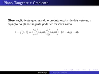 Plano Tangente e Gradiente
Observação Note que, usando o produto escalar de dois vetores, a
equação do plano tangente pode ser reescrita como
z − f(a, b) =

∂f
∂x
(a, b),
∂f
∂y
(a, b)

· (x − a, y − b).
Jhon Vargas Cálculo Vetorial
 