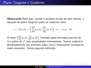 Plano Tangente e Gradiente
Observação Note que, usando o produto escalar de dois vetores, a
equação do plano tangente pode ser reescrita como
z − f(a, b) =

∂f
∂x
(a, b),
∂f
∂y
(a, b)

· (x − a, y − b).
O vetor

∂f
∂x (a, b), ∂f
∂y (a, b)

, formado pelas derivadas parciais de
1ra ordem de f, tem propriedades interessantes. Vamos explorá-lo
detalhadamente nas próximos aulas, mas é interessante introduzí-lo
neste momento. Temos seguinte definição:
Jhon Vargas Cálculo Vetorial
 