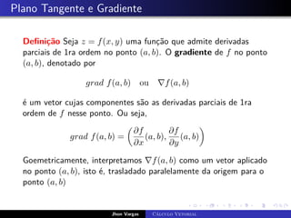 Plano Tangente e Gradiente
Definição Seja z = f(x, y) uma função que admite derivadas
parciais de 1ra ordem no ponto (a, b). O gradiente de f no ponto
(a, b), denotado por
grad f(a, b) ou ∇f(a, b)
é um vetor cujas componentes são as derivadas parciais de 1ra
ordem de f nesse ponto. Ou seja,
grad f(a, b) =

∂f
∂x
(a, b),
∂f
∂y
(a, b)

Goemetricamente, interpretamos ∇f(a, b) como um vetor aplicado
no ponto (a, b), isto é, trasladado paralelamente da origem para o
ponto (a, b)
Jhon Vargas Cálculo Vetorial
 