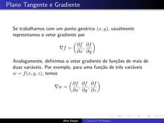 Plano Tangente e Gradiente
Se trabalhamos com um ponto genérico (x, y), usualmente
represntamos o vetor gradiente por
∇f =

∂f
∂x
,
∂f
∂y

Analogamente, definimos o vetor gradiente de funções de mais de
duas variáveis. Por exemplo, para uma função de três variáveis
w = f(x, y, z), temos
∇w =

∂f
∂x
,
∂f
∂y
,
∂f
∂z

Jhon Vargas Cálculo Vetorial
 