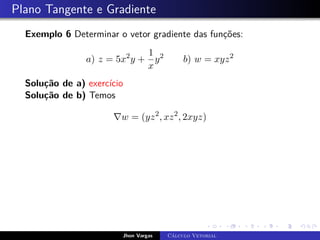 Plano Tangente e Gradiente
Exemplo 6 Determinar o vetor gradiente das funções:
a) z = 5x2
y +
1
x
y2
b) w = xyz2
Solução de a) exercício
Solução de b) Temos
∇w = (yz2
, xz2
, 2xyz)
Jhon Vargas Cálculo Vetorial
 