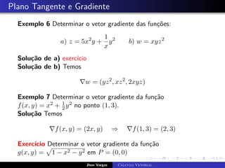 Plano Tangente e Gradiente
Exemplo 6 Determinar o vetor gradiente das funções:
a) z = 5x2
y +
1
x
y2
b) w = xyz2
Solução de a) exercício
Solução de b) Temos
∇w = (yz2
, xz2
, 2xyz)
Exemplo 7 Determinar o vetor gradiente da função
f(x, y) = x2 + 1
2y2 no ponto (1, 3).
Solução Temos
∇f(x, y) = (2x, y) ⇒ ∇f(1, 3) = (2, 3)
Exercício Determinar o vetor gradiente da função
g(x, y) =
p
1 − x2 − y2 em P = (0, 0)
Jhon Vargas Cálculo Vetorial
 