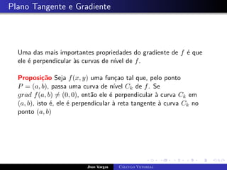Plano Tangente e Gradiente
Uma das mais importantes propriedades do gradiente de f é que
ele é perpendicular às curvas de nível de f.
Proposição Seja f(x, y) uma funçao tal que, pelo ponto
P = (a, b), passa uma curva de nível Ck de f. Se
grad f(a, b) 6= (0, 0), então ele é perpendicular à curva Ck em
(a, b), isto é, ele é perpendicular à reta tangente à curva Ck no
ponto (a, b)
Jhon Vargas Cálculo Vetorial
 