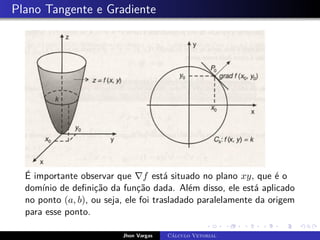 Plano Tangente e Gradiente
É importante observar que ∇f está situado no plano xy, que é o
domínio de definição da função dada. Além disso, ele está aplicado
no ponto (a, b), ou seja, ele foi trasladado paralelamente da origem
para esse ponto.
Jhon Vargas Cálculo Vetorial
 