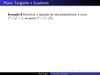 Plano Tangente e Gradiente
Exemplo 8 Encontrar a equação da reta perpendicular à curva
x2 + y2 = 4, no ponto P = (1,
√
3).
Jhon Vargas Cálculo Vetorial
 