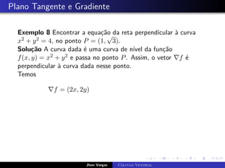 Plano Tangente e Gradiente
Exemplo 8 Encontrar a equação da reta perpendicular à curva
x2 + y2 = 4, no ponto P = (1,
√
3).
Solução A curva dada é uma curva de nível da função
f(x, y) = x2 + y2 e passa no ponto P. Assim, o vetor ∇f é
perpendicular à curva dada nesse ponto.
Temos
∇f = (2x, 2y)
Jhon Vargas Cálculo Vetorial
 