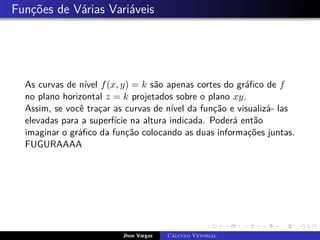 Funções de Várias Variáveis
As curvas de nível f(x, y) = k são apenas cortes do gráfico de f
no plano horizontal z = k projetados sobre o plano xy.
Assim, se você traçar as curvas de nível da função e visualizá- las
elevadas para a superfície na altura indicada. Poderá então
imaginar o gráfico da função colocando as duas informações juntas.
FUGURAAAA
Jhon Vargas Cálculo Vetorial
 