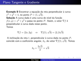 Plano Tangente e Gradiente
Exemplo 8 Encontrar a equação da reta perpendicular à curva
x2 + y2 = 4, no ponto P = (1,
√
3).
Solução A curva dada é uma curva de nível da função
f(x, y) = x2 + y2 e passa no ponto P. Assim, o vetor ∇f é
perpendicular à curva dada nesse ponto.
Temos
∇f = (2x, 2y) ⇒ ∇f(1,
√
3) = (2, 2
√
3)
A inclinação da reta t, perpendicular à curva dada no ponto P,
coincide com o coeficiente angular, k2, do vetor ∇f(1,
√
3). Temos
k2 =
2
√
3
2
=
√
3
Jhon Vargas Cálculo Vetorial
 