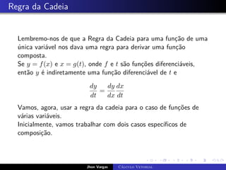 Regra da Cadeia
Lembremo-nos de que a Regra da Cadeia para uma função de uma
única variável nos dava uma regra para derivar uma função
composta.
Se y = f(x) e x = g(t), onde f e t são funções diferenciáveis,
então y é indiretamente uma função diferenciável de t e
dy
dt
=
dy
dx
dx
dt
Vamos, agora, usar a regra da cadeia para o caso de funções de
várias variáveis.
Inicialmente, vamos trabalhar com dois casos específicos de
composição.
Jhon Vargas Cálculo Vetorial
 