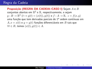 Regra da Cadeia
Proposição (REGRA DA CADEIA–CASO I) Sejam A e B
conjuntos abertos em R2 e R, respectivamente, e sejam
g : B → R2 (t 7→ g(t) = (x(t)), y(t)) e f : A → R, z = f(x, y)
uma função que tem derivadas parciais de 1o ordem contínuas em
A, x = x(t) e y = y(t) funções diferenciáveis em B tais que
∀t ∈ B, temos (x(t), y(t)) ∈ A.
Jhon Vargas Cálculo Vetorial
 