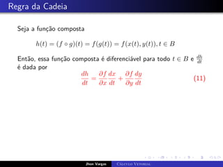 Regra da Cadeia
Seja a função composta
h(t) = (f ◦ g)(t) = f(g(t)) = f(x(t), y(t)), t ∈ B
Então, essa função composta é diferenciável para todo t ∈ B e dh
dt
é dada por
dh
dt
=
∂f
∂x
dx
dt
+
∂f
∂y
dy
dt
(11)
Jhon Vargas Cálculo Vetorial
 