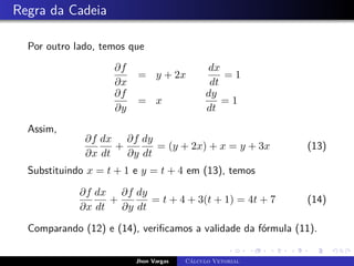 Regra da Cadeia
Por outro lado, temos que
∂f
∂x
= y + 2x
dx
dt
= 1
∂f
∂y
= x
dy
dt
= 1
Assim,
∂f
∂x
dx
dt
+
∂f
∂y
dy
dt
= (y + 2x) + x = y + 3x (13)
Substituindo x = t + 1 e y = t + 4 em (13), temos
∂f
∂x
dx
dt
+
∂f
∂y
dy
dt
= t + 4 + 3(t + 1) = 4t + 7 (14)
Comparando (12) e (14), verificamos a validade da fórmula (11).
Jhon Vargas Cálculo Vetorial
 