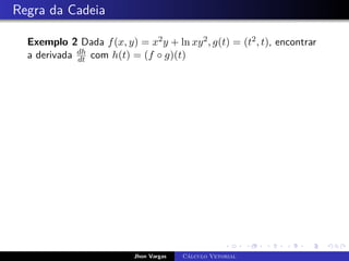 Regra da Cadeia
Exemplo 2 Dada f(x, y) = x2y + ln xy2, g(t) = (t2, t), encontrar
a derivada dh
dt com h(t) = (f ◦ g)(t)
Jhon Vargas Cálculo Vetorial
 