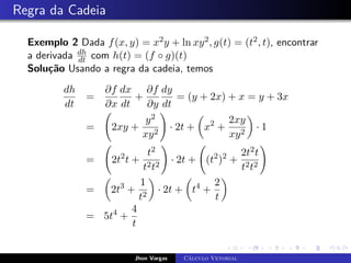 Regra da Cadeia
Exemplo 2 Dada f(x, y) = x2y + ln xy2, g(t) = (t2, t), encontrar
a derivada dh
dt com h(t) = (f ◦ g)(t)
Solução Usando a regra da cadeia, temos
dh
dt
=
∂f
∂x
dx
dt
+
∂f
∂y
dy
dt
= (y + 2x) + x = y + 3x
= 2xy +
y2
xy2
!
· 2t +

x2
+
2xy
xy2

· 1
= 2t2
t +
t2
t2t2
!
· 2t + (t2
)2
+
2t2t
t2t2
!
=

2t3
+
1
t2

· 2t +

t4
+
2
t

= 5t4
+
4
t
Jhon Vargas Cálculo Vetorial
 