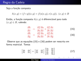Regra da Cadeia
Seja a função composta
h(x, y) = (f ◦ g)(x, y) = f(u(x, y), v(x, y)), (x, y) ∈ B
Então, a função composta h(x, y) é diferenciável para todo
(x, y) ∈ B, valendo:
∂h
∂x
=
∂f
∂u
∂u
∂x
+
∂f
∂v
∂v
∂x
(15)
∂h
∂y
=
∂f
∂u
∂u
∂x
+
∂f
∂v
∂v
∂y
(16)
Observe que as equações (15) e (16) podem ser reescrita em
forma matricial. Temos
h
∂h
∂x
∂h
∂x
i
=
h
∂f
∂u
∂f
∂v
i
∂u
∂x
∂u
∂y
∂v
∂x
∂v
∂y
#
(17)
Jhon Vargas Cálculo Vetorial
 