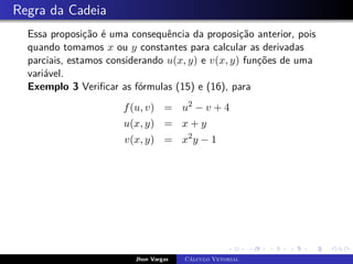 Regra da Cadeia
Essa proposição é uma consequência da proposição anterior, pois
quando tomamos x ou y constantes para calcular as derivadas
parciais, estamos considerando u(x, y) e v(x, y) funções de uma
variável.
Exemplo 3 Verificar as fórmulas (15) e (16), para
f(u, v) = u2
− v + 4
u(x, y) = x + y
v(x, y) = x2
y − 1
Jhon Vargas Cálculo Vetorial
 