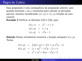 Regra da Cadeia
Essa proposição é uma consequência da proposição anterior, pois
quando tomamos x ou y constantes para calcular as derivadas
parciais, estamos considerando u(x, y) e v(x, y) funções de uma
variável.
Exemplo 3 Verificar as fórmulas (15) e (16), para
f(u, v) = u2
− v + 4
u(x, y) = x + y
v(x, y) = x2
y − 1
Solução Vamos inicialmente encontrar a função composta h(x, y).
Temos
h(x, y) = f(g(x, y)) = f(x + y, x2
y − 1)
h(x, y) = (x + y)2
− (x2
y − 1) + 4
= x2
+ y2
+ 2xy − x2
y + 5
Jhon Vargas Cálculo Vetorial
 