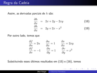 Regra da Cadeia
Assim, as derivadas parciais de h são:
∂h
∂x
= 2x + 2y − 2xy (18)
∂h
∂x
= 2y + 2x − x2
(19)
Por outro lado, temos que
∂f
∂u
= 2u
∂u
∂x
= 1
∂v
∂x
= 2xy
∂f
∂v
= −1
∂u
∂y
= 1
∂v
∂y
= x2
Substituindo esses últimos resultados em (15) e (16), temos
Jhon Vargas Cálculo Vetorial
 