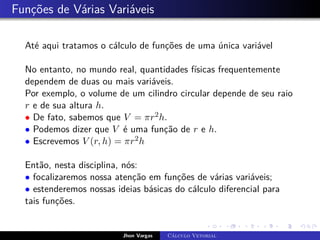 Funções de Várias Variáveis
Até aqui tratamos o cálculo de funções de uma única variável
No entanto, no mundo real, quantidades físicas frequentemente
dependem de duas ou mais variáveis.
Por exemplo, o volume de um cilindro circular depende de seu raio
r e de sua altura h.
• De fato, sabemos que V = πr2h.
• Podemos dizer que V é uma função de r e h.
• Escrevemos V (r, h) = πr2h
Então, nesta disciplina, nós:
• focalizaremos nossa atenção em funções de várias variáveis;
• estenderemos nossas ideias básicas do cálculo diferencial para
tais funções.
Jhon Vargas Cálculo Vetorial
 