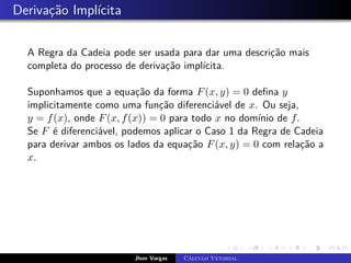 Derivação Implícita
A Regra da Cadeia pode ser usada para dar uma descrição mais
completa do processo de derivação implícita.
Suponhamos que a equação da forma F(x, y) = 0 defina y
implicitamente como uma função diferenciável de x. Ou seja,
y = f(x), onde F(x, f(x)) = 0 para todo x no domínio de f.
Se F é diferenciável, podemos aplicar o Caso 1 da Regra de Cadeia
para derivar ambos os lados da equação F(x, y) = 0 com relação a
x.
Jhon Vargas Cálculo Vetorial
 