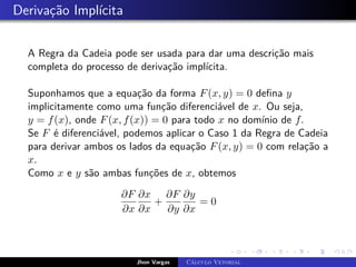 Derivação Implícita
A Regra da Cadeia pode ser usada para dar uma descrição mais
completa do processo de derivação implícita.
Suponhamos que a equação da forma F(x, y) = 0 defina y
implicitamente como uma função diferenciável de x. Ou seja,
y = f(x), onde F(x, f(x)) = 0 para todo x no domínio de f.
Se F é diferenciável, podemos aplicar o Caso 1 da Regra de Cadeia
para derivar ambos os lados da equação F(x, y) = 0 com relação a
x.
Como x e y são ambas funções de x, obtemos
∂F
∂x
∂x
∂x
+
∂F
∂y
∂y
∂x
= 0
Jhon Vargas Cálculo Vetorial
 