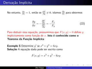 Derivação Implícita
No entanto, ∂x
∂x = 1, então se ∂F
∂y 6= 0, islamos ∂y
∂x para obtermos
∂y
∂x
= −
∂F
∂x
∂F
∂y
= −
Fx
Fy
(22)
Para deduzir essa equação, pressumimos que F(x, y) = 0 define y
implicitamente como função de x. Isto é conhecido como o
Teorema da Função Implícita
Exemplo 5 Determine y0 se x3 + y3 = 6xy.
Solução A equação dada pode ser escrita como
F(x, y) = x3
+ y3
− 6xy
Jhon Vargas Cálculo Vetorial
 