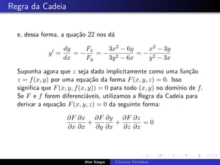 Regra da Cadeia
e, dessa forma, a quação 22 nos dá
y0
=
dy
dx
= −
Fx
Fy
= −
3x2 − 6y
3y2 − 6x
= −
x2 − 3y
y2 − 3x
Suponha agora que z seja dado implicitamente como uma função
z = f(x, y) por uma equação da forma F(x, y, z) = 0. Isso
significa que F(x, y, f(x, y)) = 0 para todo (x, y) no domínio de f.
Se F e f forem diferenciáveis, utilizamos a Regra da Cadeia para
derivar a equação F(x, y, z) = 0 da seguinte forma:
∂F
∂x
∂x
∂x
+
∂F
∂y
∂y
∂x
+
∂F
∂z
∂z
∂x
= 0
Jhon Vargas Cálculo Vetorial
 