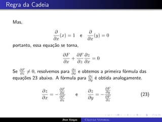 Regra da Cadeia
Mas,
∂
∂x
(x) = 1 e
∂
∂x
(y) = 0
portanto, essa equação se torna,
∂F
∂x
+
∂F
∂z
∂z
∂x
= 0
Se ∂F
∂z 6= 0, resolvemos para ∂z
∂x e obtemos a primeira fórmula das
equações 23 abaixo. A fórmula para ∂z
∂y é obtida analogamente.
∂z
∂x
= −
∂F
∂x
∂F
∂z
e
∂z
∂y
= −
∂F
∂y
∂F
∂z
(23)
Jhon Vargas Cálculo Vetorial
 