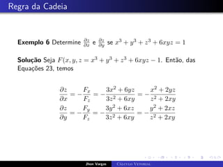 Regra da Cadeia
Exemplo 6 Determine ∂z
∂x e ∂z
∂y se x3 + y3 + z3 + 6xyz = 1
Solução Seja F(x, y, z = x3 + y3 + z3 + 6xyz − 1. Então, das
Equações 23, temos
∂z
∂x
= −
Fx
Fz
= −
3x2 + 6yz
3z2 + 6xy
= −
x2 + 2yz
z2 + 2xy
∂z
∂y
= −
Fy
Fz
= −
3y2 + 6xz
3z2 + 6xy
= −
y2 + 2xz
z2 + 2xy
Jhon Vargas Cálculo Vetorial
 