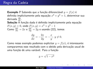 Regra da Cadeia
Exemplo 7 Sabendo que a função diferenciável y = f(x) é
definida implicitamente pela equação x2 + y2 = 1, determinar sua
derivada dy
dx .
Solução A função dada é definida implicitamente pela equação
F(x, y) = 0, onde F(x, y) = x2 + y2 − 1
Como ∂F
∂x = 2x e ∂F
∂y = 2y e usando (22), temos
dy
dx
= −
2x
2y
= −
x
y
; y 6= 0.
Como nesse exemplo podemos explicitar y = f(x), é interessante
compararmos esse resultado com o obtido pela derivação usual de
uma função de uma variável. Para a função
y =
p
1 − x2
Jhon Vargas Cálculo Vetorial
 