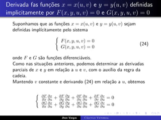 Derivada fas funções x = x(u, v) e y = y(u, v) definidas
implicitamente por F(x, y, u, v) = 0 e G(x, y, u, v) = 0
Suponhamos que as funções x = x(u, v) e y = y(u, v) sejam
definidas implícitamente pelo sistema
(
F(x, y, u, v) = 0
G(x, y, u, v) = 0
(24)
onde F e G são funções diferenciáveis.
Como nas situações anteriores, podemos determinar as derivadas
parciais de x e y em relação a u e v, com o auxílio da regra da
cadeia.
Mantendo v constante e derivando (24) em relação a u, obtemos
( ∂F
∂x
∂x
∂u + ∂F
∂y
∂y
∂u + ∂F
∂u
∂u
∂u + ∂F
∂v
∂v
∂u = 0
∂G
∂x
∂x
∂u + ∂G
∂y
∂y
∂u + ∂G
∂u
∂u
∂u + ∂G
∂v
∂v
∂u = 0
Jhon Vargas Cálculo Vetorial
 