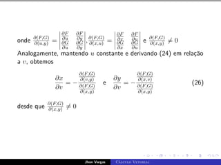 onde ∂(F,G)
∂(u,y) =
∂F
∂u
∂F
∂y
∂G
∂u
∂G
∂y
,∂(F,G)
∂(x,u) =
∂F
∂x
∂F
∂u
∂G
∂x
∂G
∂u
e ∂(F,G)
∂(x,y) 6= 0
Analogamente, mantendo u constante e derivando (24) em relação
a v, obtemos
∂x
∂v
= −
∂(F,G)
∂(v,y)
∂(F,G)
∂(x,y)
e
∂y
∂v
= −
∂(F,G)
∂(x,v)
∂(F,G)
∂(x,y)
(26)
desde que ∂(F,G)
∂(x,y) 6= 0
Jhon Vargas Cálculo Vetorial
 
