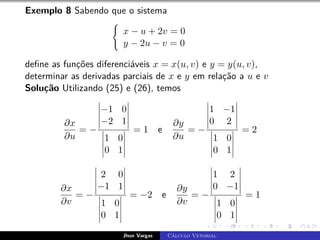 Exemplo 8 Sabendo que o sistema
(
x − u + 2v = 0
y − 2u − v = 0
define as funções diferenciáveis x = x(u, v) e y = y(u, v),
determinar as derivadas parciais de x e y em relação a u e v
Solução Utilizando (25) e (26), temos
∂x
∂u
= −
−1 0
−2 1
1 0
0 1
= 1 e
∂y
∂u
= −
1 −1
0 2
1 0
0 1
= 2
∂x
∂v
= −
2 0
−1 1
1 0
0 1
= −2 e
∂y
∂v
= −
1 2
0 −1
1 0
0 1
= 1
Jhon Vargas Cálculo Vetorial
 