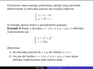 Claramente nesse exemplo poderíamos calcular essas derivadas
determinando as derivadas parciais das funções explícitas
(
x = u − 2v
y = 2u + v
O exemplo apenas ilustra o procedimento proposto.
Exemplo 9 Dadas a sfunções x = x(u, v) e y = y(u, v) definidas
implicitamente por
(
u = x2 + y2
v = 2xy
determinar:
a) As derivadas parciais de x e y em relação a u e v.
b) Um par de funções x = x(u, v) e y = y(u, v) que sejam
defindas implicitamente pelo sistema dado.
Jhon Vargas Cálculo Vetorial
 