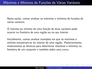 Máximos e Mínimos de Funções de Várias Variáveis
Nesta seção, vamos analisar os máximos e mínimos de funções de
várias variáveis.
O máximo ou mínimo de uma função de duas variáveis pode
ocorrer na fronteira de uma região ou no seu interior.
Inicialmente, vamos analisar exemplos em que os máximos e
mínimo encontram-se no interior de uma região. Posteriormente,
mostraremos as técnicas para determinar máximos e mínimos na
fronteira de um conjunto e também sobre uma curva
Jhon Vargas Cálculo Vetorial
 