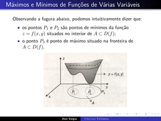 Máximos e Mínimos de Funções de Várias Variáveis
Observando a fugura abaixo, podemos intuitivamente dizer que:
• os pontos P1 e P2 são pontos de mínimos da função
z = f(x, y) situados no interior de A ⊂ D(f);
• o ponto P3 é ponto de máximo situado na fronteira de
A ⊂ D(f).
Jhon Vargas Cálculo Vetorial
 