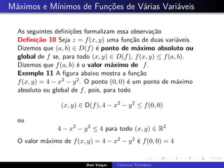Máximos e Mínimos de Funções de Várias Variáveis
As seguintes definições formalizam essa observação
Definição 10 Seja z = f(x, y) uma função de duas variáveis.
Dizemos que (a, b) ∈ D(f) é ponto de máximo absoluto ou
global de f se, para todo (x, y) ∈ D(f), f(x, y) ≤ f(a, b).
Dizemos que f(a, b) é o valor máximo de f.
Exemplo 11 A figura abaixo mostra a função
f(x, y) = 4 − x2 − y2. O ponto (0, 0) é um ponto de máximo
absoluto ou global de f, pois, para todo
(x, y) ∈ D(f), 4 − x2
− y2
≤ f(0, 0)
ou
4 − x2
− y2
≤ 4 para todo (x, y) ∈ R2
O valor máximo de f(x, y) = 4 − x2 − y2 é f(0, 0) = 4
Jhon Vargas Cálculo Vetorial
 