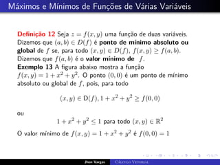 Máximos e Mínimos de Funções de Várias Variáveis
Definição 12 Seja z = f(x, y) uma função de duas variáveis.
Dizemos que (a, b) ∈ D(f) é ponto de mínimo absoluto ou
global de f se, para todo (x, y) ∈ D(f), f(x, y) ≥ f(a, b).
Dizemos que f(a, b) é o valor mínimo de f.
Exemplo 13 A figura abaixo mostra a função
f(x, y) = 1 + x2 + y2. O ponto (0, 0) é um ponto de mínimo
absoluto ou global de f, pois, para todo
(x, y) ∈ D(f), 1 + x2
+ y2
≥ f(0, 0)
ou
1 + x2
+ y2
≤ 1 para todo (x, y) ∈ R2
O valor mínimo de f(x, y) = 1 + x2 + y2 é f(0, 0) = 1
Jhon Vargas Cálculo Vetorial
 