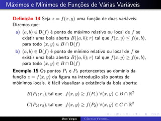 Máximos e Mínimos de Funções de Várias Variáveis
Definição 14 Seja z = f(x, y) uma função de duas variáveis.
Dizemos que:
a) (a, b) ∈ D(f) é ponto de máximo relativo ou local de f se
existir uma bola aberta B((a, b); r) tal que f(x, y) ≤ f(a, b),
para todo (x, y) ∈ B ∩ D(f)
b) (a, b) ∈ D(f) é ponto de mínimo relativo ou local de f se
existir uma bola aberta B((a, b); r) tal que f(x, y) ≥ f(a, b),
para todo (x, y) ∈ B ∩ D(f)
Exemplo 15 Os pontos P1 e P2 pertencentes ao domínio da
função z = f(x, y) da figura na introdução são pontos de
móinimos locais. è fácil visualizar a existência da bola aberta:
B(P1; r1), tal que f(x, y) ≥ f(P1) ∀(x, y) ∈ B ∩ R2
C(P2; r2), tal que f(x, y) ≥ f(P2) ∀(x, y) ∈ C ∩ R2
Jhon Vargas Cálculo Vetorial
 