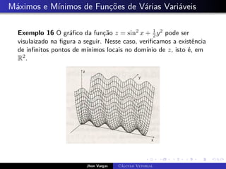 Máximos e Mínimos de Funções de Várias Variáveis
Exemplo 16 O gráfico da função z = sin2 x + 1
2y2 pode ser
visulaizado na figura a seguir. Nesse caso, verificamos a existência
de infinitos pontos de mínimos locais no domínio de z, isto é, em
R2.
Jhon Vargas Cálculo Vetorial
 