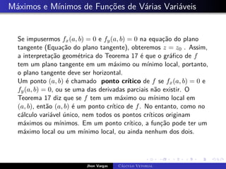 Máximos e Mínimos de Funções de Várias Variáveis
Se impusermos fx(a, b) = 0 e fy(a, b) = 0 na equação do plano
tangente (Equação do plano tangente), obteremos z = z0 . Assim,
a interpretação geométrica do Teorema 17 é que o gráfico de f
tem um plano tangente em um máximo ou mínimo local, portanto,
o plano tangente deve ser horizontal.
Um ponto (a, b) é chamado ponto crítico de f se fx(a, b) = 0 e
fy(a, b) = 0, ou se uma das derivadas parciais não existir. O
Teorema 17 diz que se f tem um máximo ou mínimo local em
(a, b), então (a, b) é um ponto crítico de f. No entanto, como no
cálculo variável único, nem todos os pontos críticos originam
máximos ou mínimos. Em um ponto crítico, a função pode ter um
máximo local ou um mínimo local, ou ainda nenhum dos dois.
Jhon Vargas Cálculo Vetorial
 